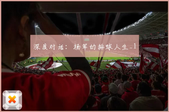 深度对话：杨军的排球人生_1