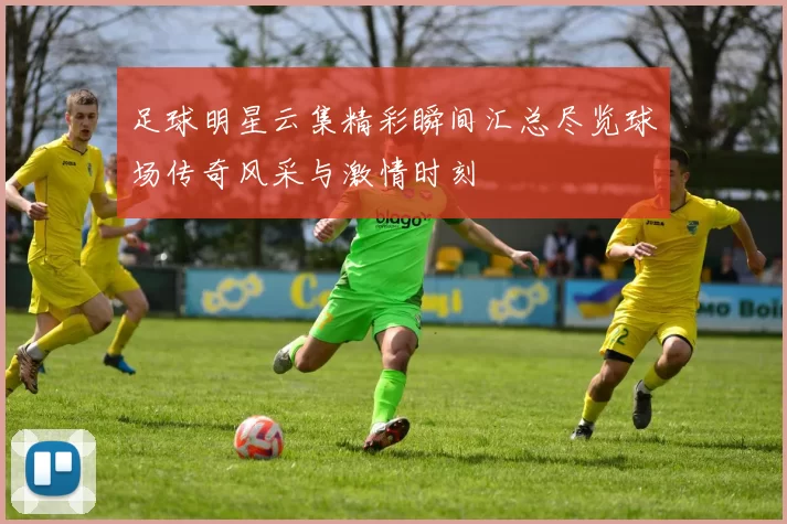 足球明星云集精彩瞬间汇总尽览球场传奇风采与激情时刻