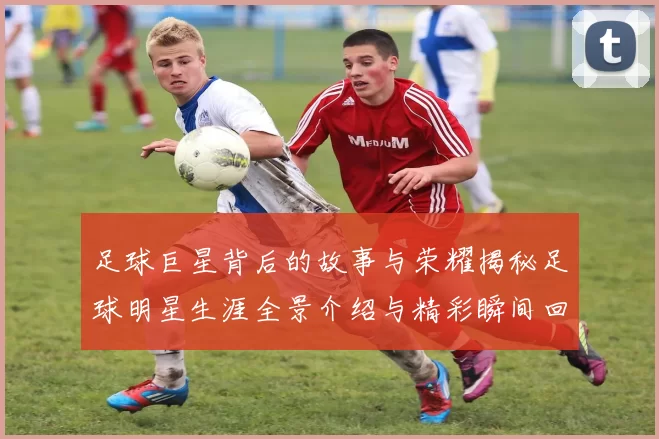 足球巨星背后的故事与荣耀揭秘足球明星生涯全景介绍与精彩瞬间回顾