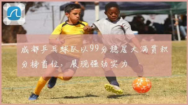 成都乒乓球队以99分稳居大满贯积分榜首位，展现强劲实力