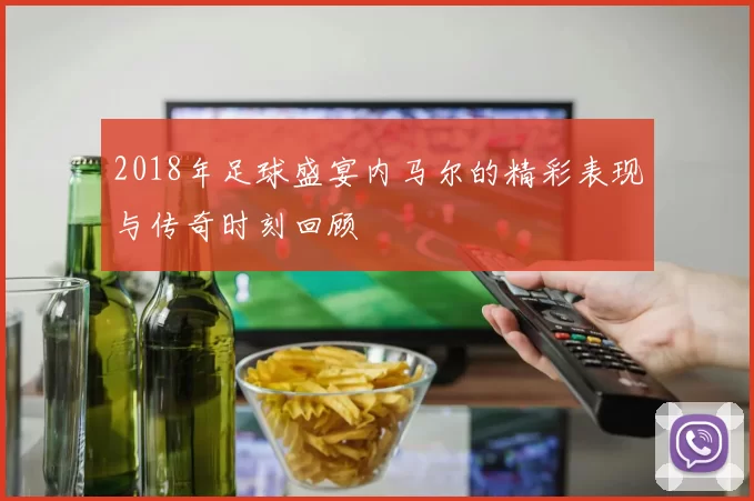 2018年足球盛宴内马尔的精彩表现与传奇时刻回顾