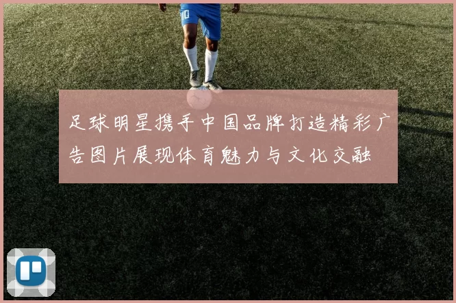 足球明星携手中国品牌打造精彩广告图片展现体育魅力与文化交融
