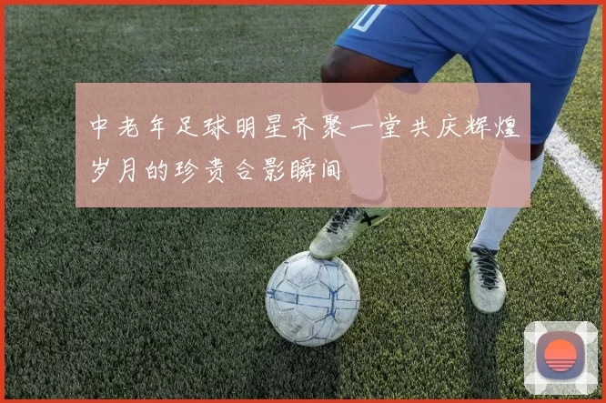 中老年足球明星齐聚一堂共庆辉煌岁月的珍贵合影瞬间